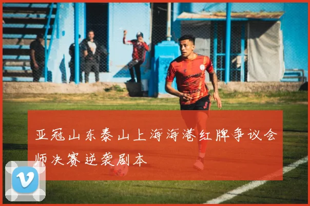 亚冠山东泰山上海海港红牌争议会师决赛逆袭剧本