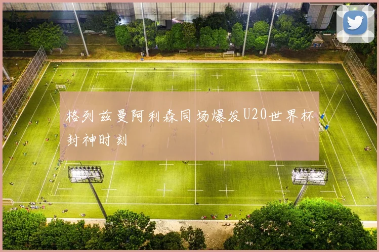 格列兹曼阿利森同场爆发U20世界杯封神时刻