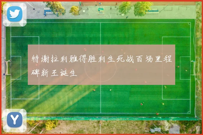 特谢拉利雅得胜利生死战百场里程碑新王诞生