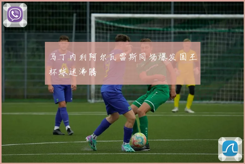 马丁内利阿尔瓦雷斯同场爆发国王杯球迷沸腾