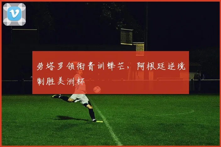 劳塔罗领衔青训锋芒，阿根廷逆境制胜美洲杯