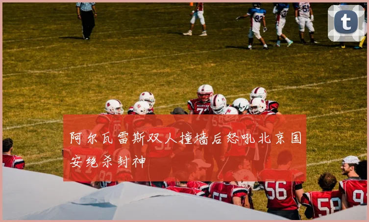 阿尔瓦雷斯双人撞墙后怒吼北京国安绝杀封神