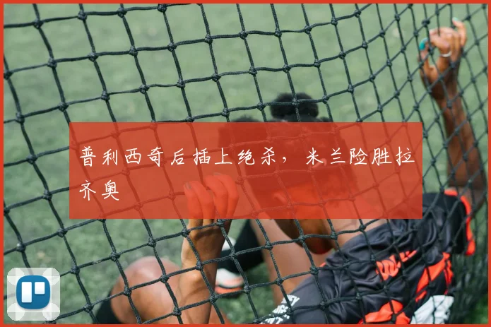 普利西奇后插上绝杀，米兰险胜拉齐奥