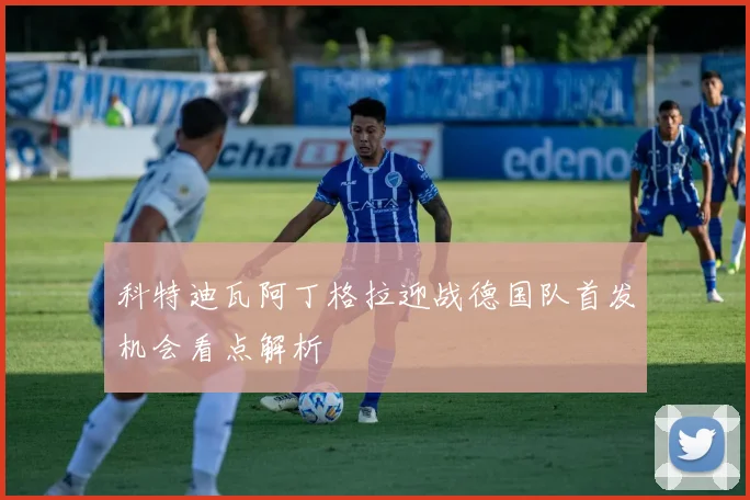 科特迪瓦阿丁格拉迎战德国队首发机会看点解析