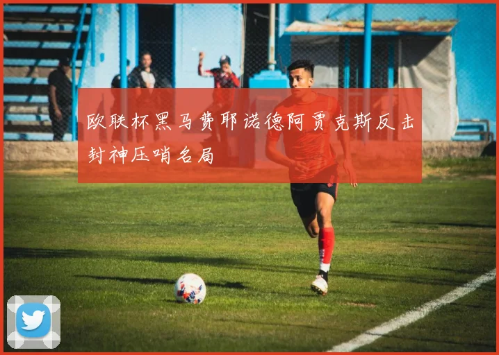 欧联杯黑马费耶诺德阿贾克斯反击封神压哨名局