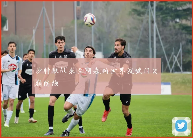 沙特联AC米兰阿森纳世界波破门打崩防线
