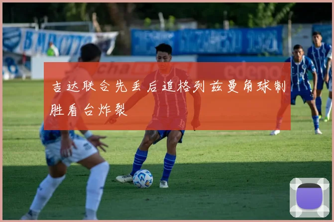吉达联合先丢后追格列兹曼角球制胜看台炸裂