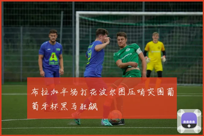 布拉加半场打花波尔图压哨突围葡萄牙杯黑马狂飙