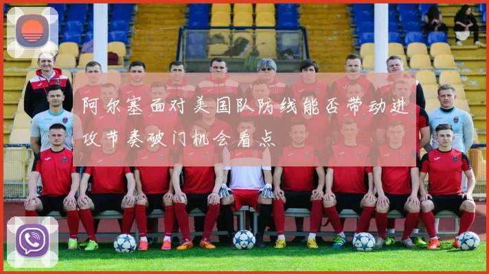 阿尔塞面对美国队防线能否带动进攻节奏破门机会看点