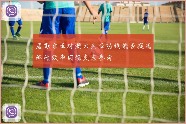居勒尔面对澳大利亚防线能否提高终结效率前场支点参考