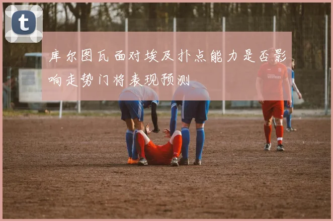 库尔图瓦面对埃及扑点能力是否影响走势门将表现预测