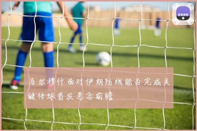 马尔穆什面对伊朗防线能否完成关键传球首发悬念前瞻