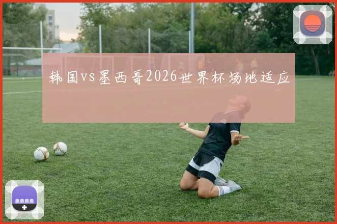 韩国vs墨西哥2026世界杯场地适应