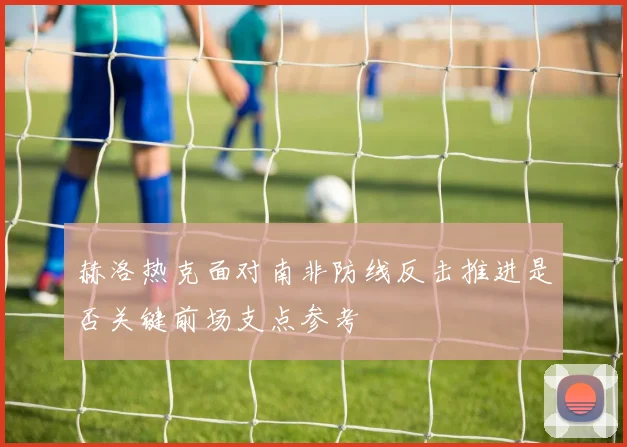 赫洛热克面对南非防线反击推进是否关键前场支点参考