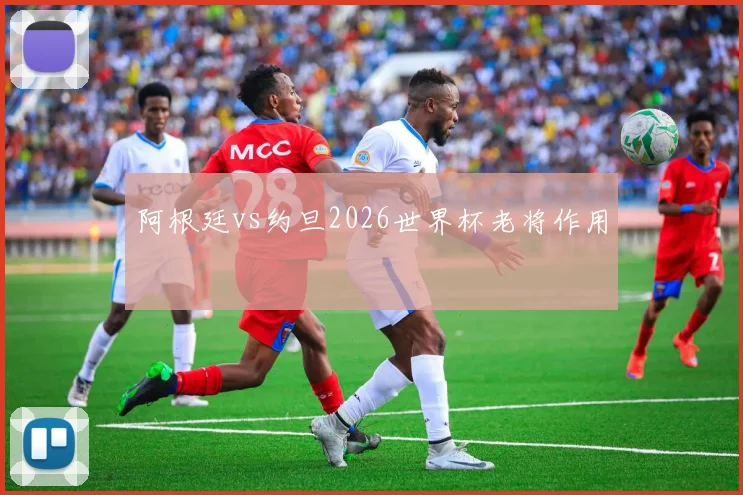 阿根廷vs约旦2026世界杯老将作用