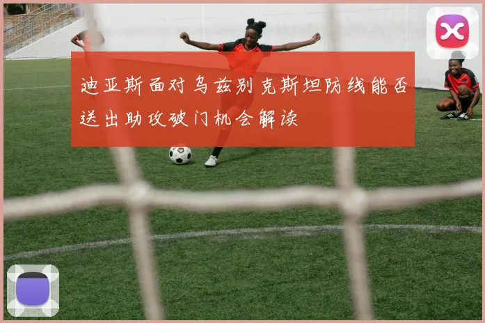 迪亚斯面对乌兹别克斯坦防线能否送出助攻破门机会解读