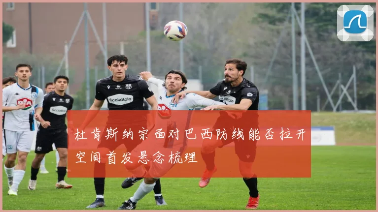 杜肯斯纳宗面对巴西防线能否拉开空间首发悬念梳理