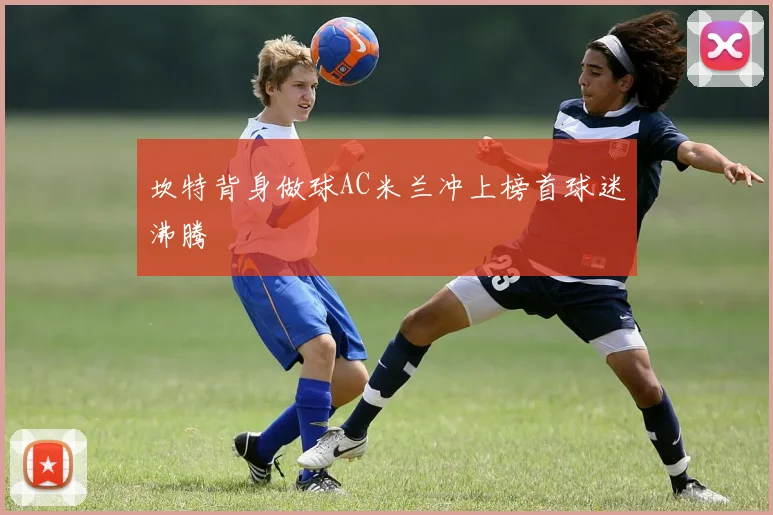坎特背身做球AC米兰冲上榜首球迷沸腾