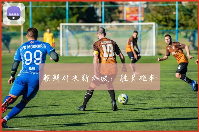 朝鲜对决新加坡，胜负难料