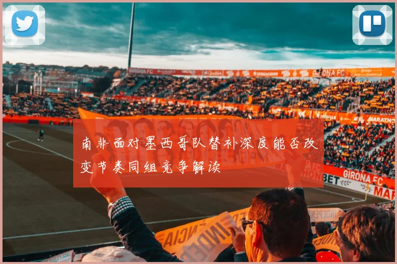 南非面对墨西哥队替补深度能否改变节奏同组竞争解读
