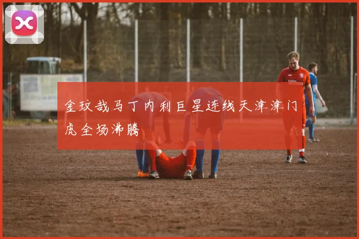 金玟哉马丁内利巨星连线天津津门虎全场沸腾