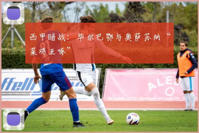 西甲暗战：毕尔巴鄂与奥萨苏纳“菜鸡互啄”