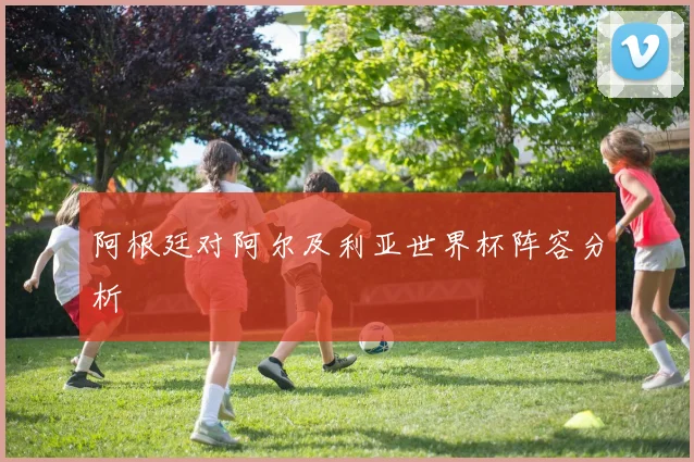 阿根廷对阿尔及利亚世界杯阵容分析