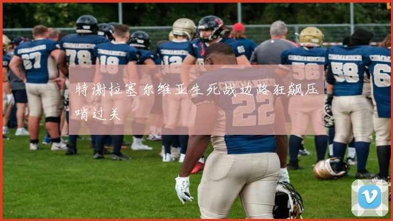 特谢拉塞尔维亚生死战边路狂飙压哨过关