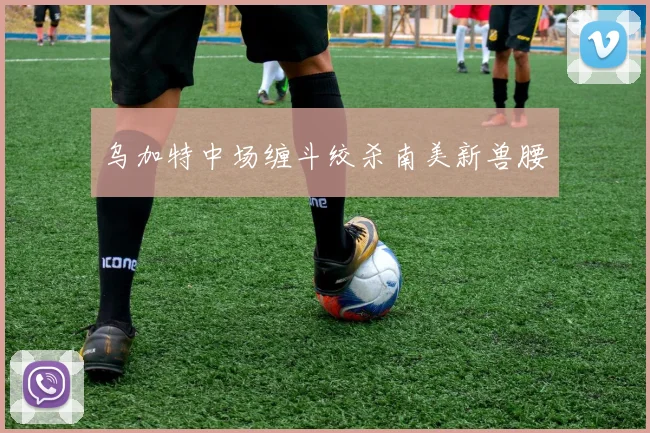 乌加特中场缠斗绞杀南美新兽腰