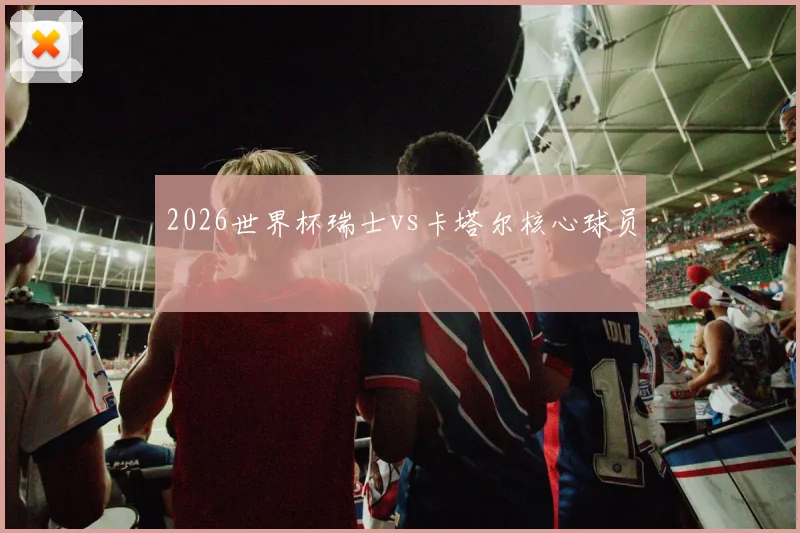 2026世界杯瑞士vs卡塔尔核心球员