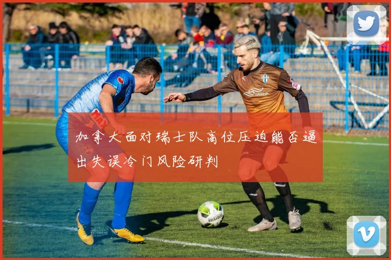 加拿大面对瑞士队高位压迫能否逼出失误冷门风险研判