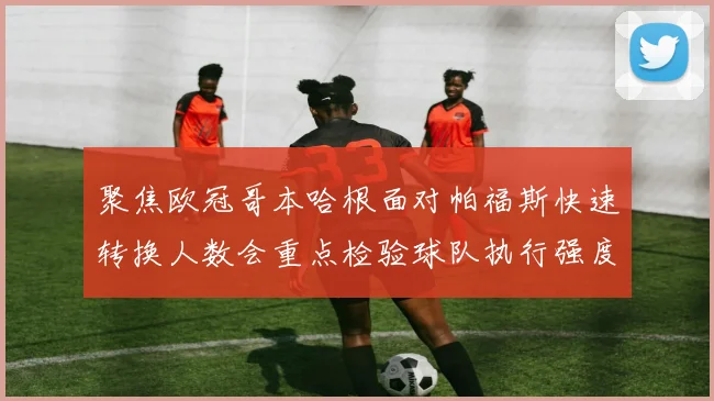 聚焦欧冠哥本哈根面对帕福斯快速转换人数会重点检验球队执行强度
