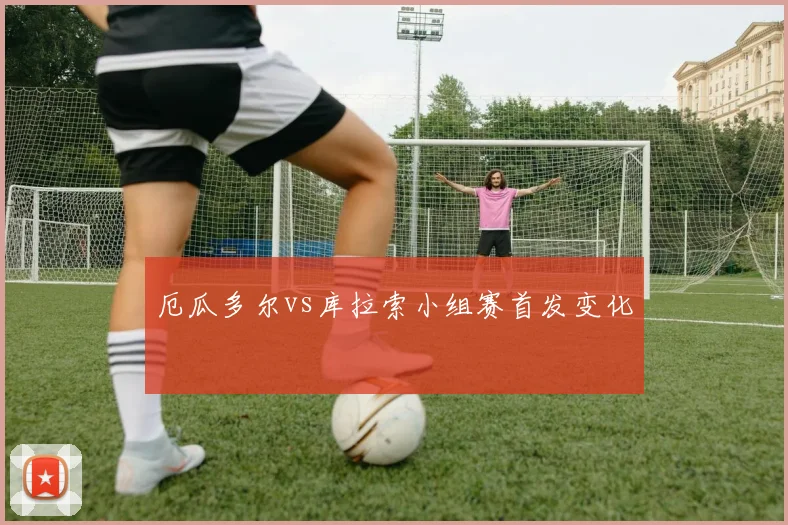 厄瓜多尔vs库拉索小组赛首发变化