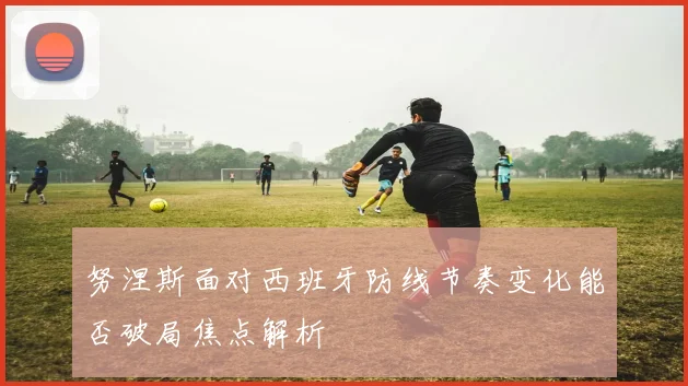 努涅斯面对西班牙防线节奏变化能否破局焦点解析