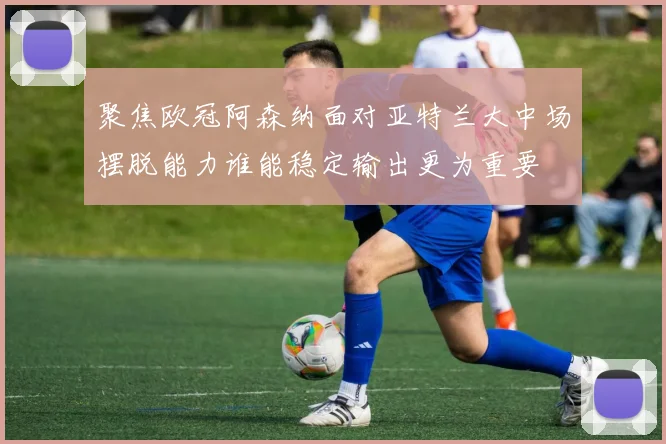 聚焦欧冠阿森纳面对亚特兰大中场摆脱能力谁能稳定输出更为重要