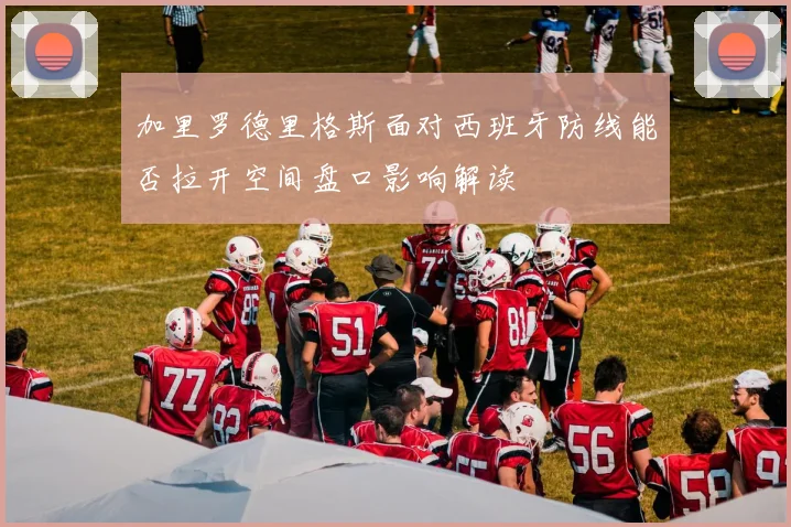 加里罗德里格斯面对西班牙防线能否拉开空间盘口影响解读