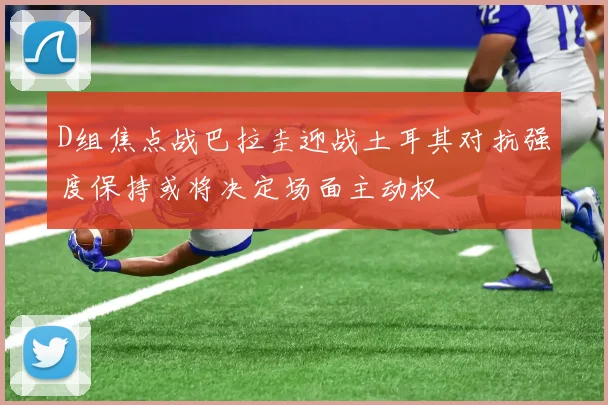 D组焦点战巴拉圭迎战土耳其对抗强度保持或将决定场面主动权