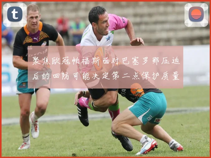 聚焦欧冠帕福斯面对巴塞罗那压迫后的回防可能决定第二点保护质量