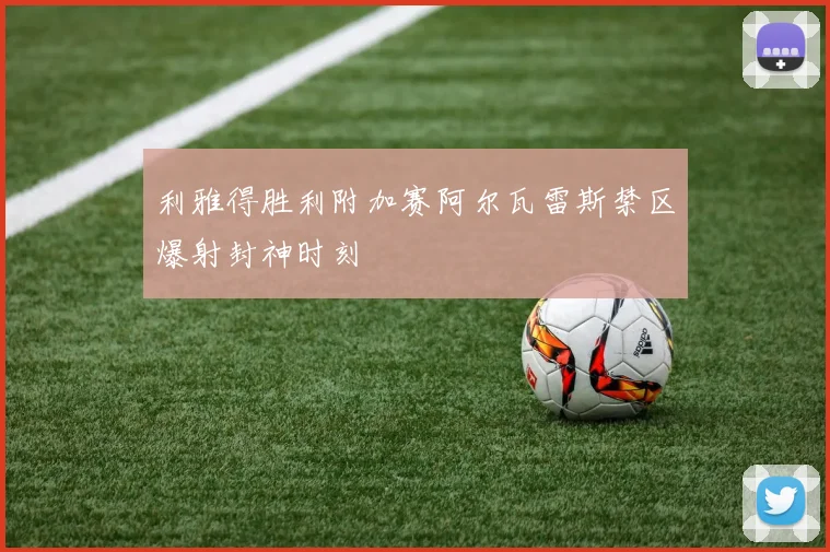 利雅得胜利附加赛阿尔瓦雷斯禁区爆射封神时刻