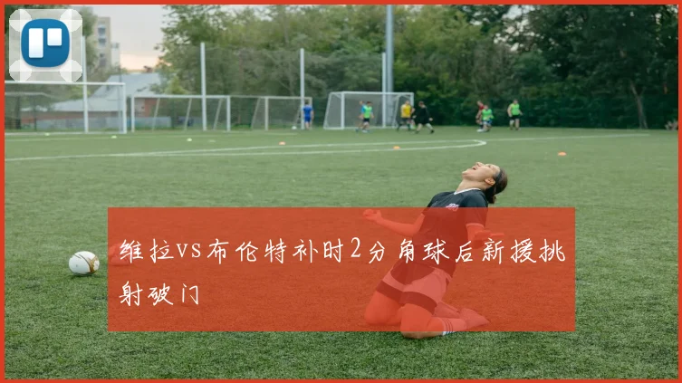 维拉vs布伦特补时2分角球后新援挑射破门