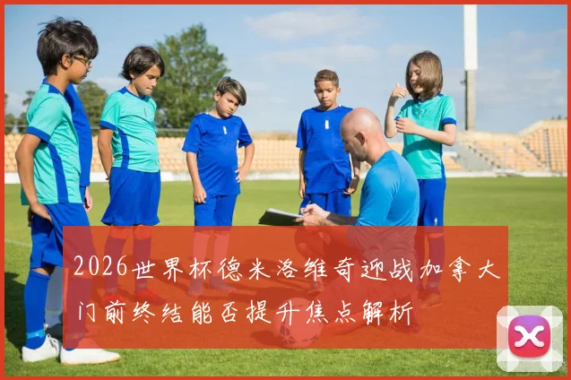 2026世界杯德米洛维奇迎战加拿大门前终结能否提升焦点解析