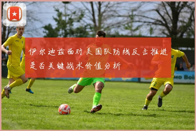 伊尔迪兹面对美国队防线反击推进是否关键战术价值分析