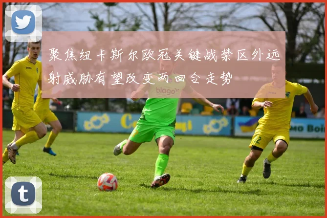 聚焦纽卡斯尔欧冠关键战禁区外远射威胁有望改变两回合走势
