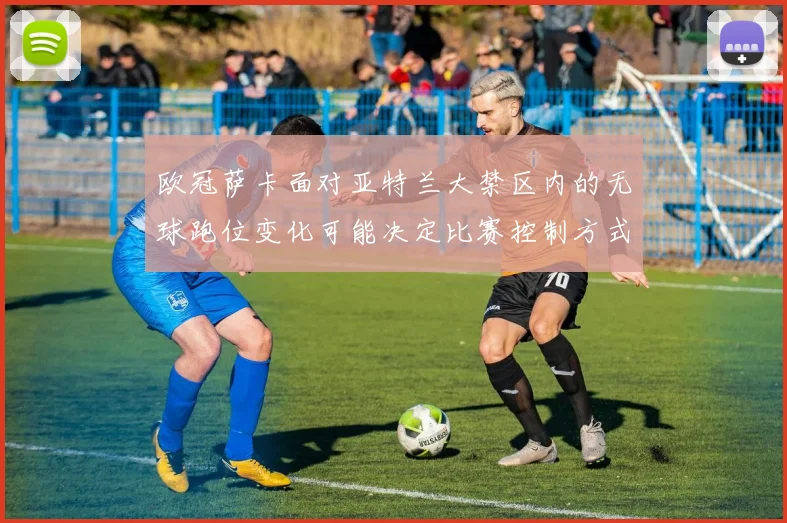 欧冠萨卡面对亚特兰大禁区内的无球跑位变化可能决定比赛控制方式
