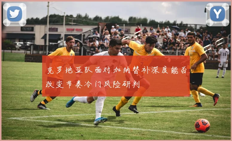 克罗地亚队面对加纳替补深度能否改变节奏冷门风险研判