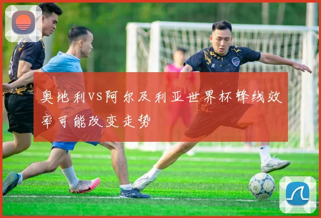 奥地利vs阿尔及利亚世界杯锋线效率可能改变走势