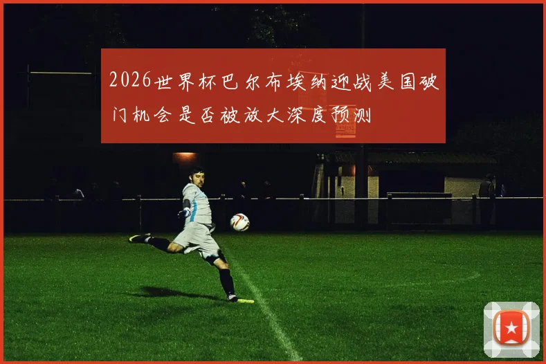 2026世界杯巴尔布埃纳迎战美国破门机会是否被放大深度预测