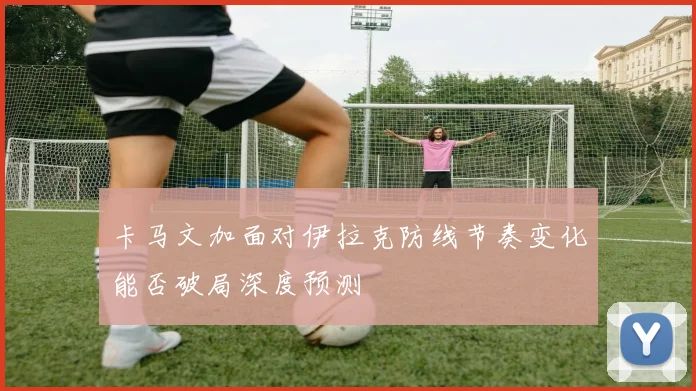 卡马文加面对伊拉克防线节奏变化能否破局深度预测
